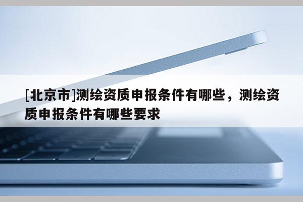 [北京市]测绘资质申报条件有哪些，测绘资质申报条件有哪些要求