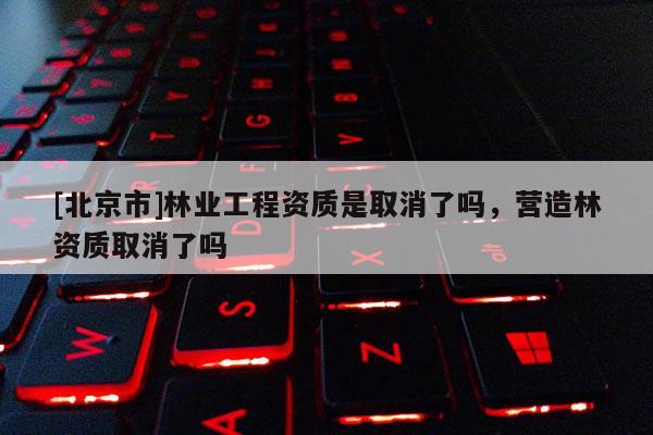 [北京市]林业工程资质是取消了吗，营造林资质取消了吗