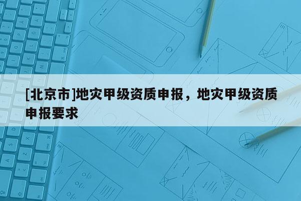 [北京市]地灾甲级资质申报，地灾甲级资质申报要求