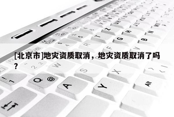 [北京市]地灾资质取消，地灾资质取消了吗?