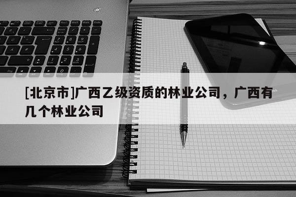 [北京市]广西乙级资质的林业公司，广西有几个林业公司