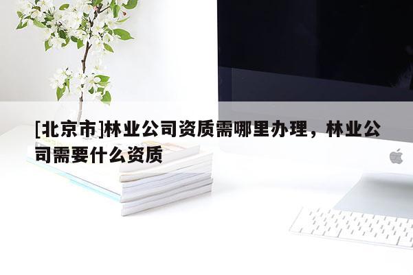 [北京市]林业公司资质需哪里办理，林业公司需要什么资质