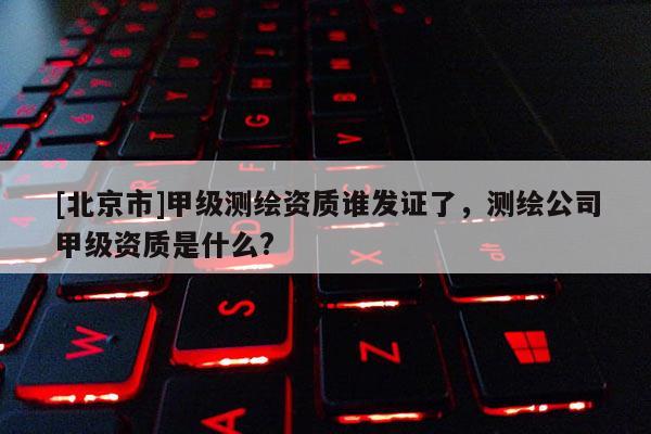 [北京市]甲级测绘资质谁发证了，测绘公司甲级资质是什么?