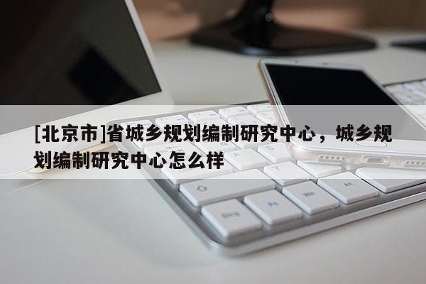 [北京市]省城乡规划编制研究中心，城乡规划编制研究中心怎么样