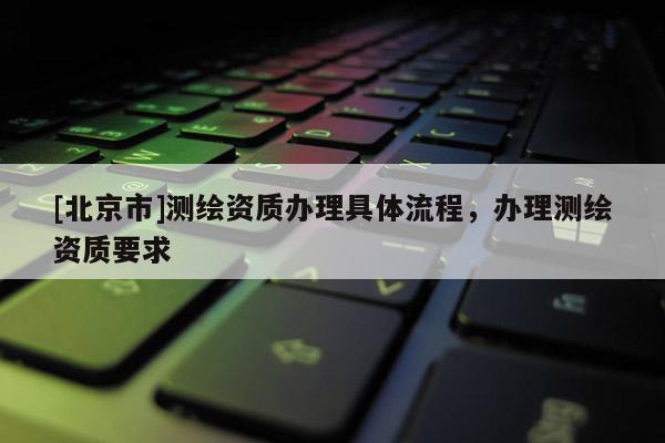 [北京市]测绘资质办理具体流程，办理测绘资质要求