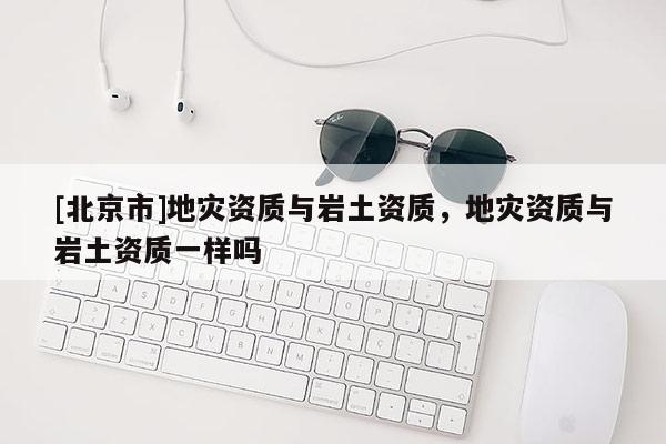 [北京市]地灾资质与岩土资质，地灾资质与岩土资质一样吗