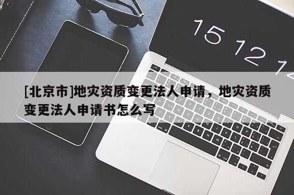 [北京市]地灾资质变更法人申请，地灾资质变更法人申请书怎么写