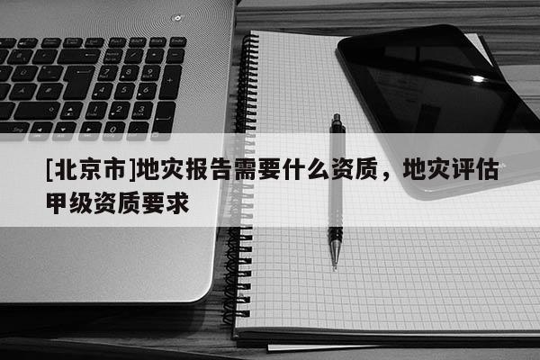 [北京市]地灾报告需要什么资质，地灾评估甲级资质要求