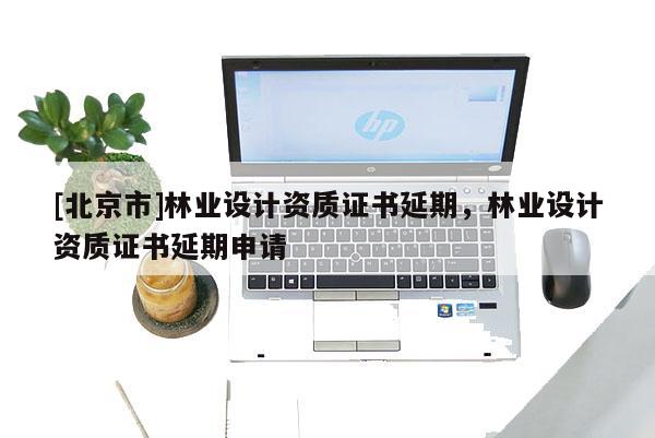 [北京市]林业设计资质证书延期，林业设计资质证书延期申请