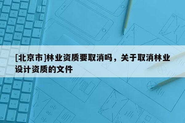 [北京市]林业资质要取消吗，关于取消林业设计资质的文件