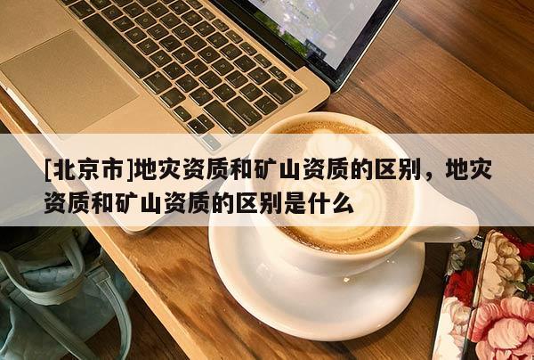 [北京市]地灾资质和矿山资质的区别，地灾资质和矿山资质的区别是什么