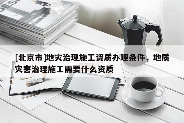 [北京市]地灾治理施工资质办理条件，地质灾害治理施工需要什么资质