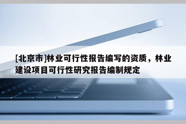 [北京市]林业可行性报告编写的资质，林业建设项目可行性研究报告编制规定