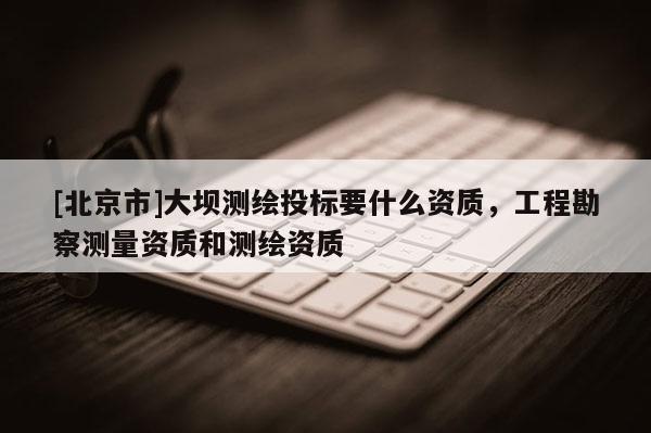 [北京市]大坝测绘投标要什么资质，工程勘察测量资质和测绘资质