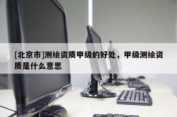 [北京市]测绘资质甲级的好处，甲级测绘资质是什么意思