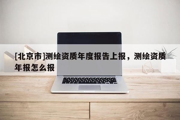 [北京市]测绘资质年度报告上报，测绘资质年报怎么报
