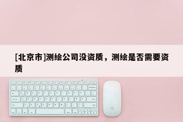 [北京市]测绘公司没资质，测绘是否需要资质