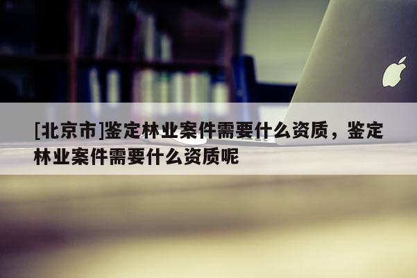 [北京市]鉴定林业案件需要什么资质，鉴定林业案件需要什么资质呢