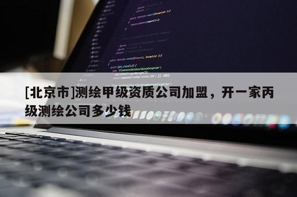[北京市]测绘甲级资质公司加盟，开一家丙级测绘公司多少钱