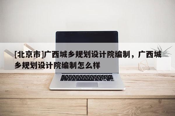 [北京市]广西城乡规划设计院编制，广西城乡规划设计院编制怎么样