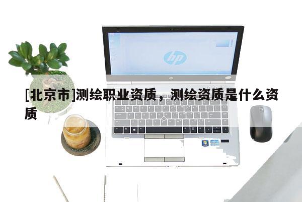 [北京市]测绘职业资质，测绘资质是什么资质