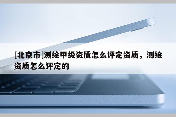 [北京市]测绘甲级资质怎么评定资质，测绘资质怎么评定的