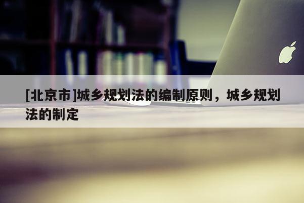 [北京市]城乡规划法的编制原则，城乡规划法的制定