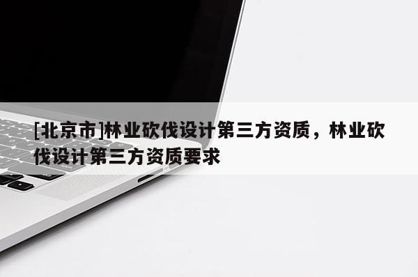 [北京市]林业砍伐设计第三方资质，林业砍伐设计第三方资质要求