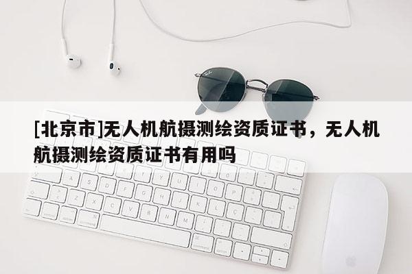 [北京市]无人机航摄测绘资质证书，无人机航摄测绘资质证书有用吗