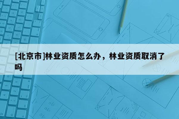 [北京市]林业资质怎么办，林业资质取消了吗