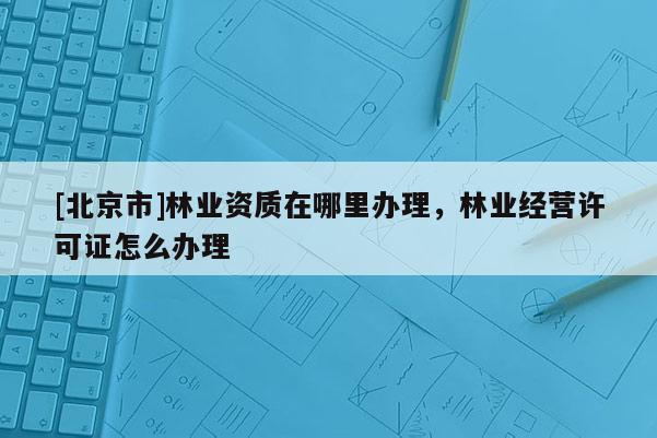 [北京市]林业资质在哪里办理，林业经营许可证怎么办理