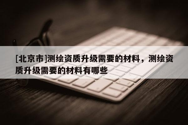 [北京市]测绘资质升级需要的材料，测绘资质升级需要的材料有哪些