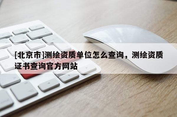 [北京市]测绘资质单位怎么查询，测绘资质证书查询官方网站