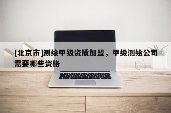 [北京市]测绘甲级资质加盟，甲级测绘公司需要哪些资格