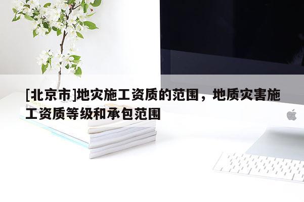 [北京市]地灾施工资质的范围，地质灾害施工资质等级和承包范围