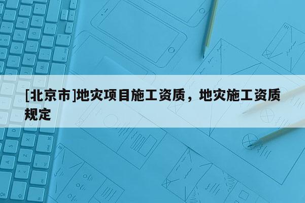 [北京市]地灾项目施工资质，地灾施工资质规定
