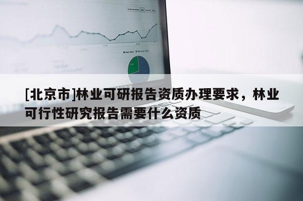 [北京市]林业可研报告资质办理要求，林业可行性研究报告需要什么资质