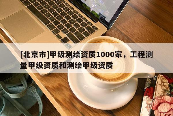[北京市]甲级测绘资质1000家，工程测量甲级资质和测绘甲级资质