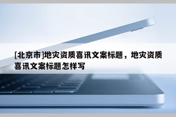 [北京市]地灾资质喜讯文案标题，地灾资质喜讯文案标题怎样写