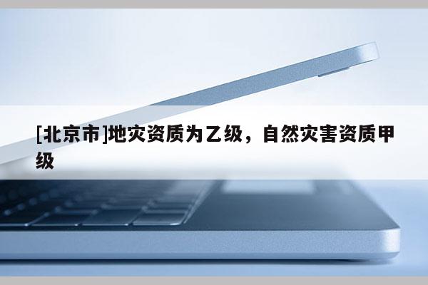 [北京市]地灾资质为乙级，自然灾害资质甲级