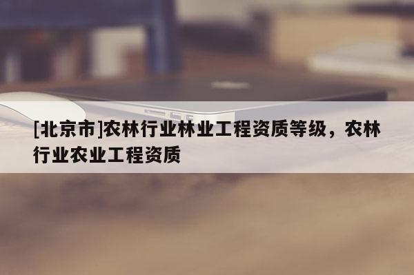 [北京市]农林行业林业工程资质等级，农林行业农业工程资质