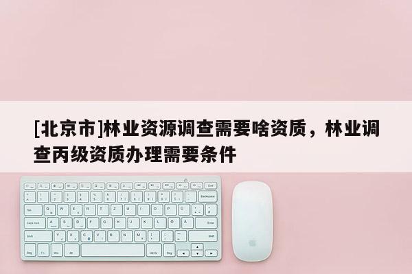 [北京市]林业资源调查需要啥资质，林业调查丙级资质办理需要条件