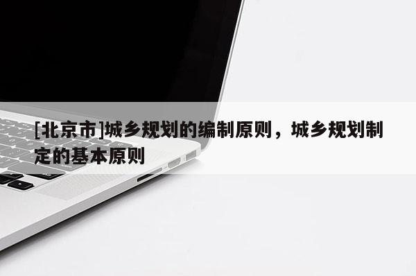 [北京市]城乡规划的编制原则，城乡规划制定的基本原则