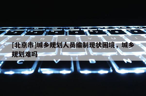 [北京市]城乡规划人员编制现状困境，城乡规划难吗