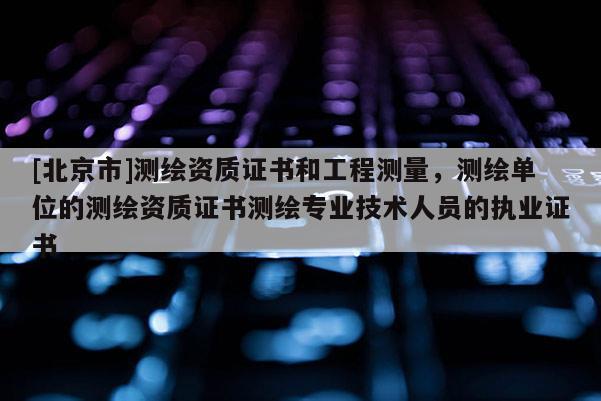 [北京市]测绘资质证书和工程测量，测绘单位的测绘资质证书测绘专业技术人员的执业证书