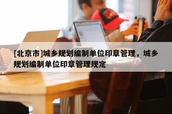 [北京市]城乡规划编制单位印章管理，城乡规划编制单位印章管理规定