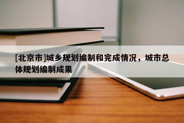 [北京市]城乡规划编制和完成情况，城市总体规划编制成果