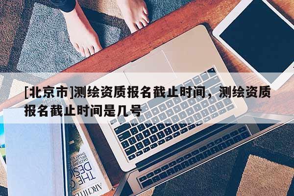 [北京市]测绘资质报名截止时间，测绘资质报名截止时间是几号
