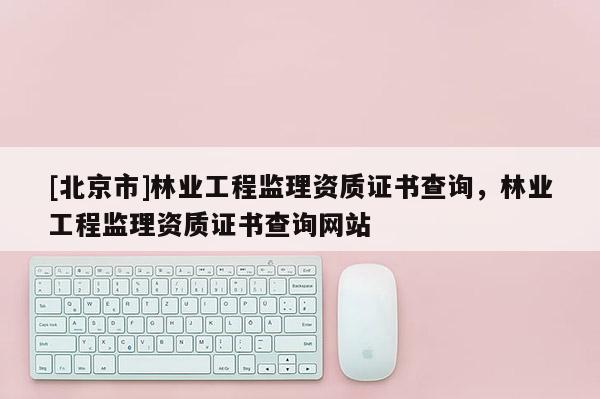 [北京市]林业工程监理资质证书查询，林业工程监理资质证书查询网站
