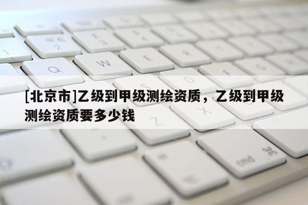 [北京市]乙级到甲级测绘资质，乙级到甲级测绘资质要多少钱